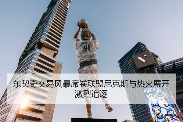 东契奇交易风暴席卷联盟尼克斯与热火展开激烈追逐