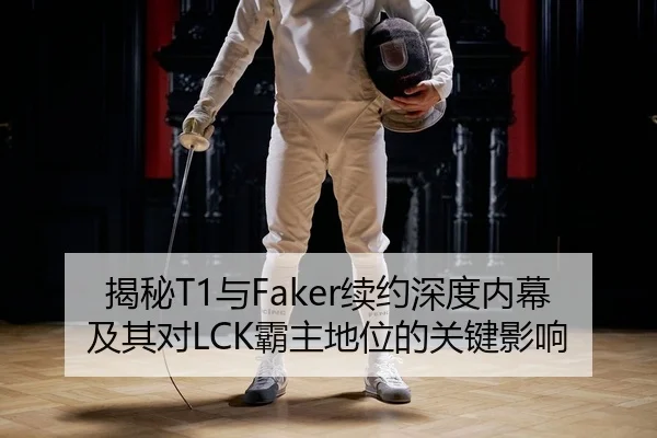 揭秘T1与Faker续约深度内幕及其对LCK霸主地位的关键影响